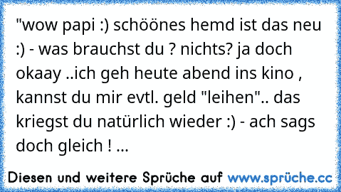 "wow papi :) schöönes hemd ist das neu :) 
- was brauchst du ? 
nichts? ja doch okaay ..
ich geh heute abend ins kino , kannst du mir evtl. geld "leihen"
.. das kriegst du natürlich wieder :) 
- ach sags doch gleich ! ...