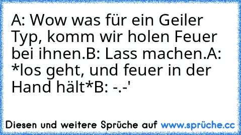 A: Wow was für ein Geiler Typ, komm wir holen Feuer bei ihnen.
B: Lass machen.
A: *los geht, und feuer in der Hand hält*
B: -.-'