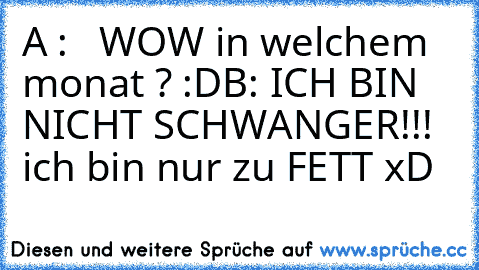 A :   WOW in welchem monat ? :D
B: ICH BIN NICHT SCHWANGER!!!
  ich bin nur zu FETT 
xD