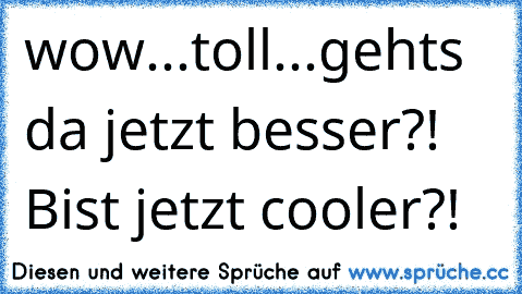 wow...toll...geht´s da jetzt besser?! Bist jetzt cooler?!