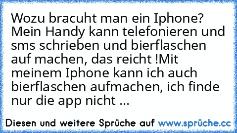 Wozu bracuht man ein Iphone? Mein Handy kann telefonieren und sms schrieben und bierflaschen auf machen, das reicht !
Mit meinem Iphone kann ich auch bierflaschen aufmachen, ich finde nur die app nicht ...