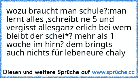 wozu braucht man schule?:
man lernt alles ,schreibt ne 5 und vergisst alles
ganz erlich bei wem bleibt der schei*? mehr als 1 woche im hirn? dem bringts auch nichts für leben
eure chaly