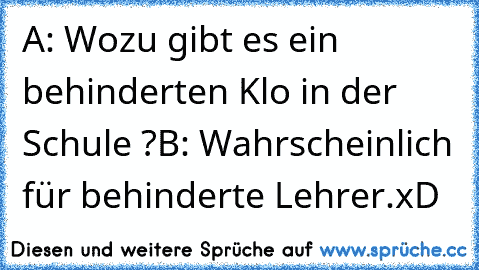 A: Wozu gibt es ein behinderten Klo in der Schule ?
B: Wahrscheinlich für behinderte Lehrer.
xD