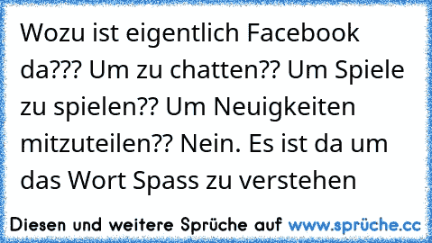 Wozu ist eigentlich Facebook da??? Um zu chatten?? Um Spiele zu spielen?? Um Neuigkeiten mitzuteilen?? Nein. Es ist da um das Wort Spass zu verstehen