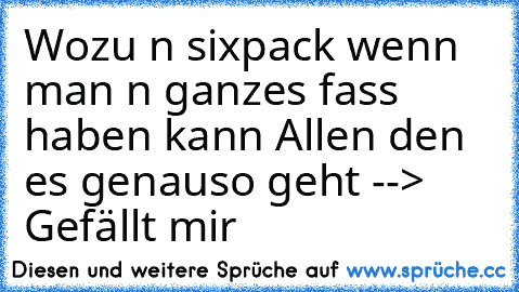 Wozu n sixpack wenn man n ganzes fass haben kann 
Allen den es genauso geht --> Gefällt mir