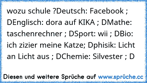 wozu schule ?
Deutsch: Facebook ; D
Englisch: dora auf KIKA ; D
Mathe: taschenrechner ; D
Sport: wii ; D
Bio: ich zizier meine Katze; D
phisik: Licht an Licht aus ; D
Chemie: Silvester ; D