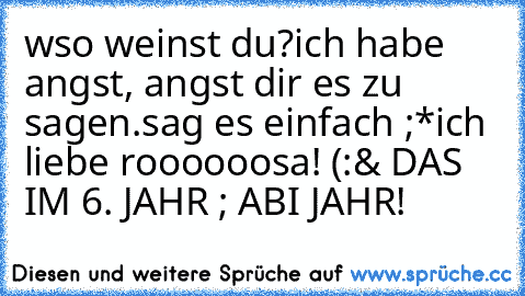 wso weinst du?
ich habe angst, angst dir es zu sagen.
sag es einfach ;*
ich liebe roooooosa! (:
& DAS IM 6. JAHR ; ABI JAHR! ♥