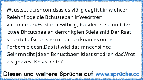 Wsustset du shcon,dsas es vlöilg eagl ist,
in wlehcer Reiehnfloge die Bchusteban in
Weörtren vorkmomen.Es ist nur withcig,dsas
der ertse und der lzttee Bhcutsbae an der
rchitgien Stlele snid.Der Rset knan total
fsclah sien und man knan es onhe Porbemle
leesn.Das ist,wiel das mnechsilhce Geihrn
nciht jdeen Bchustbaen lsiest snodren das
Wrot als gnazes. Krsas oedr ?