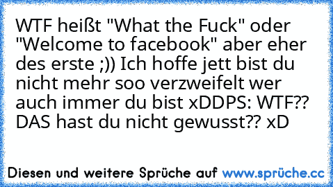 WTF heißt "What the Fuck" oder "Welcome to facebook" aber eher des erste ;)) Ich hoffe jett bist du nicht mehr soo verzweifelt wer auch immer du bist xDD
PS: WTF?? DAS hast du nicht gewusst?? xD