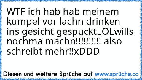 WTF ich hab hab meinem kumpel vor lachn drinken ins gesicht gespuckt
LOL
wills nochma machn!!!!!!!!!! also schreibt mehr!!
xDDD