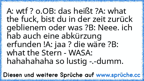 A: wtf ? o.O
B: das heißt ?
A: what the fuck, bist du in der zeit zurück geblienem oder was ?
B: Neee. ich hab auch eine abkürzung erfunden !
A: jaa ? die wäre ?
B: what the Stern - WAS
A: hahahahaha so lustig -.-
dumm.