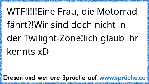 WTF!!!!!
Eine Frau, die Motorrad fährt?!
Wir sind doch nicht in der Twilight-Zone!!
ich glaub ihr kennts xD