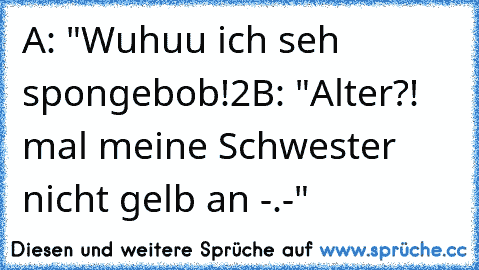 A: "Wuhuu ich seh spongebob!2
B: "Alter?! mal meine Schwester nicht gelb an -.-"