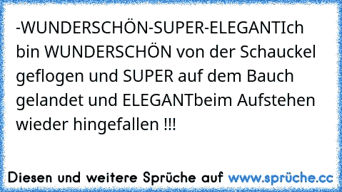 -WUNDERSCHÖN
-SUPER
-ELEGANT
Ich bin WUNDERSCHÖN von der Schauckel geflogen und SUPER auf dem Bauch gelandet und ELEGANT
beim Aufstehen wieder hingefallen !!!