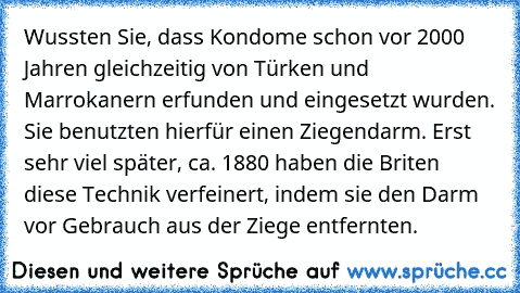 Wussten Sie, dass Kondome schon vor 2000 Jahren gleichzeitig von Türken und Marrokanern erfunden und eingesetzt wurden. Sie benutzten hierfür einen Ziegendarm. Erst sehr viel später, ca. 1880 haben die Briten diese Technik verfeinert, indem sie den Darm vor Gebrauch aus der Ziege entfernten.