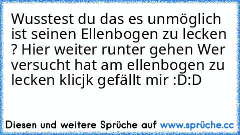 Wusstest du das es unmöglich ist seinen Ellenbogen zu lecken ? 
Hier weiter runter gehen 
Wer versucht hat am ellenbogen zu lecken klicjk gefällt mir :D:D