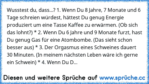 Wusstest du, dass...? 1. Wenn Du 8 Jahre, 7 Monate und 6 Tage schreien würdest, hättest Du genug Energie produziert um eine Tasse Kaffee zu erwärmen. (Ob sich das lohnt?) * 2. Wenn Du 6 Jahre und 9 Monate furzt, hast Du genug Gas für eine Atombombe. (Das sieht schon besser aus) * 3. Der Orgasmus eines Schweines dauert 30 Minuten. (In meinem nächsten Leben wäre ich gerne ein Schwein) * 4. Wenn D...