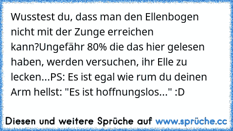 Wusstest du, dass man den Ellenbogen nicht mit der Zunge erreichen kann?
Ungefähr 80% die das hier gelesen haben, werden versuchen, ihr Elle zu lecken...
PS: Es ist egal wie rum du deinen Arm hellst: "Es ist hoffnungslos..." :D