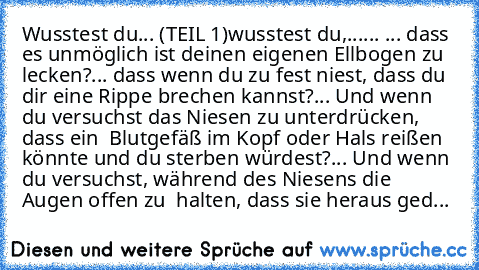 Wusstest du... (TEIL 1)
wusstest du,...... 
... dass es unmöglich ist deinen eigenen Ellbogen zu lecken?
... dass wenn du zu fest niest, dass du dir eine Rippe brechen kannst?
... Und wenn du versuchst das Niesen zu unterdrücken, dass ein  Blutgefäß im Kopf oder Hals reißen könnte und du sterben würdest?
... Und wenn du versuchst, während des Niesens die Augen offen zu  halten, dass sie heraus ...