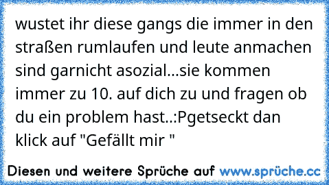 wustet ihr diese gangs die immer in den straßen rumlaufen und leute anmachen sind garnicht asozial...
sie kommen immer zu 10. auf dich zu und fragen ob du ein problem hast..:P
getseckt dan klick auf "Gefällt mir "