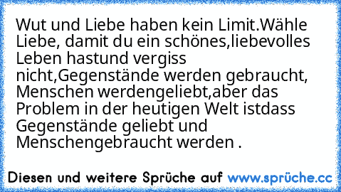 Wut und Liebe haben kein Limit.
Wähle Liebe, damit du ein schönes,
liebevolles Leben hast
und vergiss nicht,
Gegenstände werden gebraucht, Menschen werden
geliebt,
aber das Problem in der heutigen Welt ist
dass Gegenstände geliebt und Menschen
gebraucht werden .