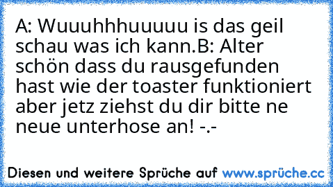 A: Wuuuhhhuuuuu is das geil schau was ich kann.
B: Alter schön dass du rausgefunden hast wie der toaster funktioniert aber jetz ziehst du dir bitte ne neue unterhose an! -.-