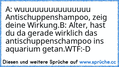 A: wuuuuuuuuuuuuuuu Antischuppenshampoo, zeig deine Wirkung.
B: Alter, hast du da gerade wirklich das antischuppenschampoo ins aquarium getan.
WTF
:-D