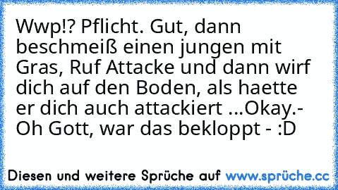 Wwp!? Pflicht. Gut, dann beschmeiß einen jungen mit Gras, Ruf Attacke und dann wirf dich auf den Boden, als haette er dich auch attackiert ...
Okay.
- Oh Gott, war das bekloppt - :D