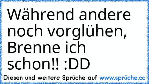 Während andere noch vorglühen, Brenne ich schon!! :DD