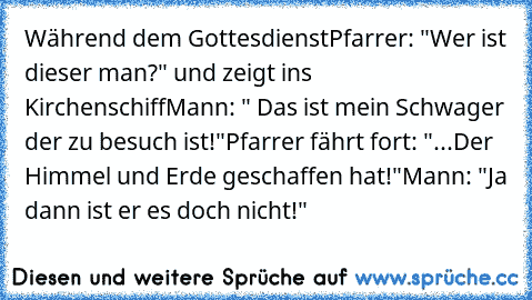 Während dem Gottesdienst
Pfarrer: "Wer ist dieser man?" und zeigt ins Kirchenschiff
Mann: " Das ist mein Schwager der zu besuch ist!"
Pfarrer fährt fort: "...Der Himmel und Erde geschaffen hat!"
Mann: "Ja dann ist er es doch nicht!"