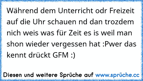 Während dem Unterricht odr Freizeit auf die Uhr schauen nd dan trozdem nich weis was für Zeit es is weil man shon wieder vergessen hat :P
wer das kennt drückt GFM :)