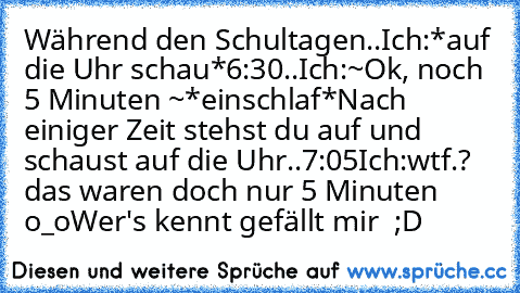 Während den Schultagen..
Ich:*auf die Uhr schau*
6:30..
Ich:~Ok, noch 5 Minuten ~
*einschlaf*
Nach einiger Zeit stehst du auf und schaust auf die Uhr..
7:05
Ich:wtf.? das waren doch nur 5 Minuten o_o
Wer's kennt gefällt mir  ;D