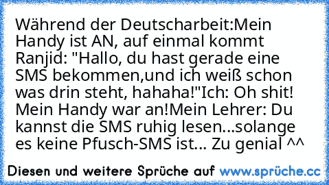 Während der Deutscharbeit:
Mein Handy ist AN, auf einmal kommt Ranjid: "Hallo, du hast gerade eine SMS bekommen,und ich weiß schon was drin steht, hahaha!"
Ich: Oh shit! Mein Handy war an!
Mein Lehrer: Du kannst die SMS ruhig lesen...solange es keine Pfusch-SMS ist... 
Zu genial ^^