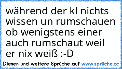 während der kl nichts wissen un rumschauen ob wenigstens einer auch rumschaut weil er nix weiß :-D