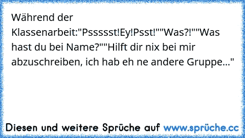 Während der Klassenarbeit:
"Pssssst!Ey!Psst!"
"Was?!"
"Was hast du bei Name?"
"Hilft dir nix bei mir abzuschreiben, ich hab eh ne andere Gruppe..."