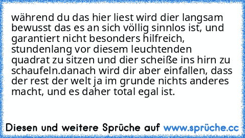 während du das hier liest wird dier langsam bewusst das es an sich völlig sinnlos ist, und garantiert nicht besonders hilfreich, stundenlang vor diesem leuchtenden quadrat zu sitzen und dier scheiße ins hirn zu schaufeln.
danach wird dir aber einfallen, dass der rest der welt ja im grunde nichts anderes macht, und es daher total egal ist.