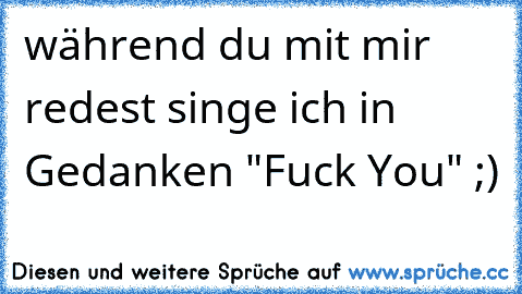 während du mit mir redest singe ich in Gedanken "Fuck You" ;)