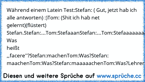 Während einem Latein Test:
Stefan: ( Gut, jetzt hab ich alle antworten) :)
Tom: (Shit ich hab net gelernt)
(flüstert) Stefan.
Stefan:...
Tom:Stefaaan
Stefan:...
Tom:Stefaaaaaaaan
Stefan:Was?
Tom: Was heißt ,,facere''?
Stefan:machen
Tom:Was?
Stefan: maachen
Tom:Was?
Stefan:maaaaachen
Tom:Was?
Lehrer:MACHEN!!!!!
XD