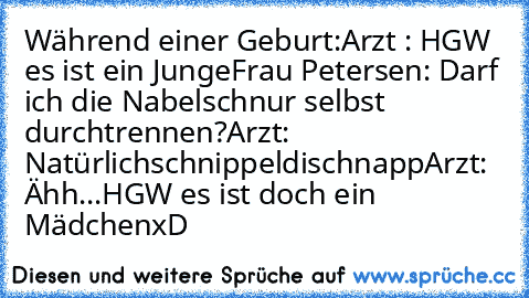 Während einer Geburt:
Arzt : HGW es ist ein Junge
Frau Petersen: Darf ich die Nabelschnur selbst durchtrennen?
Arzt: Natürlich
schnippeldischnapp
Arzt: Ähh...HGW es ist doch ein Mädchen
xD