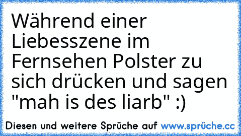 Während einer Liebesszene im Fernsehen Polster zu sich drücken und sagen "mah is des liarb" :)