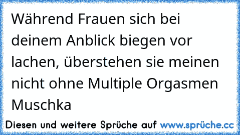 Während Frauen sich bei deinem Anblick biegen vor lachen, überstehen sie meinen nicht ohne Multiple Orgasmen ♥
Muschka ♥