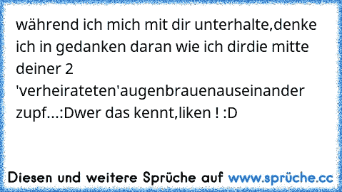 während ich mich mit dir unterhalte,
denke ich in gedanken daran wie ich dir
die mitte deiner 2 'verheirateten'augenbrauen
auseinander zupf...:D
wer das kennt,liken ! :D