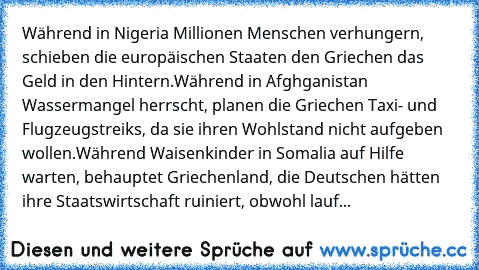 Während in Nigeria Millionen Menschen verhungern, schieben die europäischen Staaten den Griechen das Geld in den Hintern.
Während in Afghganistan Wassermangel herrscht, planen die Griechen Taxi- und Flugzeugstreiks, da sie ihren Wohlstand nicht aufgeben wollen.
Während Waisenkinder in Somalia auf Hilfe warten, behauptet Griechenland, die Deutschen hätten ihre Staatswirtschaft ruiniert, obwohl l...