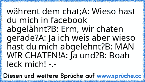 währent dem chat;
A: Wieso hast du mich in facebook abgelähnt?
B: Erm, wir chaten gerade?
A: Ja ich weis aber wieso hast du mich abgelehnt?
B: MAN WIR CHATEN!
A: Ja und?
B: Boah leck mich! -.-