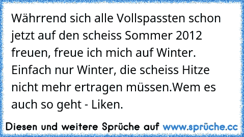 Währrend sich alle Vollspassten schon jetzt auf den scheiss Sommer 2012 freuen, freue ich mich auf Winter. Einfach nur Winter, die scheiss Hitze nicht mehr ertragen müssen.
Wem es auch so geht - Liken.