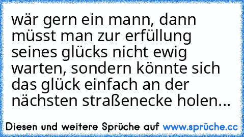 wär gern ein mann, dann müsst man zur erfüllung seines glücks nicht ewig warten, sondern könnte sich das glück einfach an der nächsten straßenecke holen...