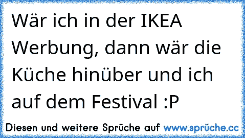 Wär ich in der IKEA Werbung, dann wär die Küche hinüber und ich auf dem Festival :P