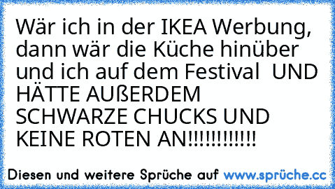 Wär ich in der IKEA Werbung, dann wär die Küche hinüber und ich auf dem Festival  UND HÄTTE AUßERDEM SCHWARZE CHUCKS UND KEINE ROTEN AN!!!!!!!!!!!!