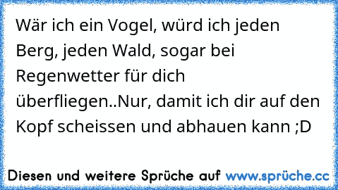 Wär ich ein Vogel, würd ich jeden Berg, jeden Wald, sogar bei Regenwetter für dich überfliegen..
Nur, damit ich dir auf den Kopf scheissen und abhauen kann ;D