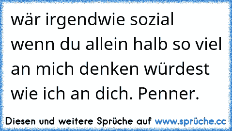 wär irgendwie sozial wenn du allein halb so viel an mich denken würdest wie ich an dich. Penner.